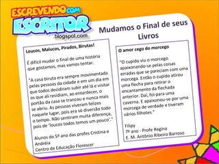 Mudamos o Final de seus
Livros
O amor cego do morcego
“O cupido viu o morcego
apaixonando-se pelas coisas
erradas que se pareciam com uma
morcega. Então o cupido atirou
uma flecha para retirar o
encantamento da flechada
anterior. Daí, foi para uma
caverna. E apaixonou-se por uma
morcega de verdade e tiveram
vários filhotes.”
Filipy
7º ano - Profe Regina
E. M. Antônio Ribeiro Barroso
Loucos, Malucos, Pirados, Birutas!
É difícil mudar o final de uma história
que gostamos, mas vamos tentar.
"A casa biruta era sempre movimentada
pelas pessoas da cidade e em um dia em
que todos decidiram subir até lá e visitar
os que ali residiam, ao entardecer, o
portão da casa se trancou e nunca mais
se abriu. As pessoas viveram felizes
naquele lugar, pois era só diversão todo
o tempo. Não sentiram muita diferença,
pois de ‘loucos todos temos um pouco’."
Alunos do 5º ano das profes Cristina e
Andréia
Centro de Educação Florescer
 