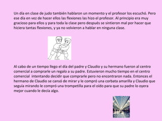 Un día en clase de judo también hablaron un momento y el profesor los escuchó. Pero ese día en vez de hacer ellos las flexiones las hizo el profesor. Al principio era muy gracioso para ellos y para toda la clase pero después se sintieron mal por hacer que hiciera tantas flexiones, y ya no volvieron a hablar en ninguna clase. Al cabo de un tiempo llego el día del padre y Claudio y su hermano fueron al centro comercial a comprarle un regalo a su padre. Estuvieron mucho tiempo en el centro comercial  intentando decidir que comprarle pero no encontraron nada. Entonces el hermano de Claudio se cansó de mirar y le compró una corbata amarilla y Claudio que seguía mirando le compró una trompetilla para el oído para que su padre lo oyera mejor cuando le decía algo. 