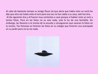 Al cabo de bastante tiempo su amigo Óscar (el que decía que había visto un ovni) les dijo que otra vez había visto el ovni poro esa vez no fue nadie a su casa, solo fue Ana. Al día siguiente Ana y él fueron muy contentos a case porque sí habían visto un ovni y tenían fotos. Pero en las fotos no se veía nada, solo la luz de una bombilla. Sin embargo, las llevaron a la revista de la escuela y consiguieron que sacaran la fotos en la revista. Tan famosas se hicieron las fotos en su colegio que hicieron una acampada en su jardín pero no se vio nada.  