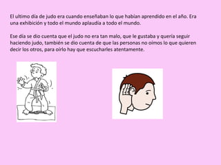 El ultimo día de judo era cuando enseñaban lo que habían aprendido en el año. Era una exhibición y todo el mundo aplaudía a todo el mundo. Ese día se dio cuenta que el judo no era tan malo, que le gustaba y quería seguir haciendo judo, también se dio cuenta de que las personas no oímos lo que quieren decir los otros, para oírlo hay que escucharles atentamente. 