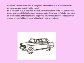Un día en su casa antes de ir al colegio su padre le dijo que ese día lo llevaría en coche porque quería hablar con el. En el coche de lo que hablaron era que últimamente era como si Claudio no le escuchaba cuando hablaba, pero su padre no tenía cara de enfadado, mas bién de preocupado. Entonces los dos llegaron a un acuerdo: los dos se escucharían cuando el otro hablara porque a Claudio le pasaba lo mismo. 