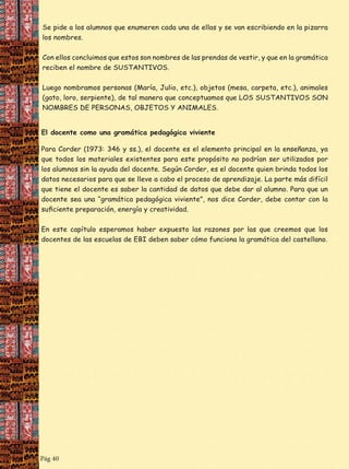 los nombres.

El docente como una gramática pedagógica i iente

los alumnos sin la ayuda del docente. Según Corder, es el docente quien brinda todos los
que tiene el docente es saber la cantidad de datos que debe dar al alumno. Para que un

Pág 40

 