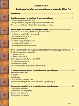 CONTENIDO
Enseñanza del castellano como segunda lengua en las escuelas EIB del Perú
Presentación ---------------------------------------------------------------------------- 5
Consideraciones para la enseñanza de una segunda lengua --------------------------- 7
¿Es igual lengua y comunicación?
La lengua materna, Segunda lengua y la relación entre ellas
Mitos en la enseñanza del castellano como segunda lengua.
Teorías sobre la adquisición de una segunda lengua ---------------------------------- 17
¿Es igual la adquisición y el aprendizaje de una lengua?
Hipótesis de adquisición y aprendizaje
Hipótesis del orden natural
Hipótesis del monitor
Hipótesis del input comprensible
Hipótesis del output comprensible
-- 21

Enseñanza por tareas

-------------------- 26
Teoría del aprendizaje
Propósitos
Metodología

-------------------- 29
Competencia gramatical

Pág 3

 