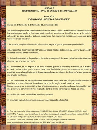 ANEXO 2
CONOCIENDO EL NIVEL DE MANEJO DE CASTELLANO
Ficha nº 3
EXPLORANDO NUESTRAS CAPACIDADES*

1. La prueba se aplica al inicio del año escolar, según el grado que corresponda al niño.

alcance y en el orden correcto.

7. En ningún caso el docente debe sugerir una respuesta a los niños.

 