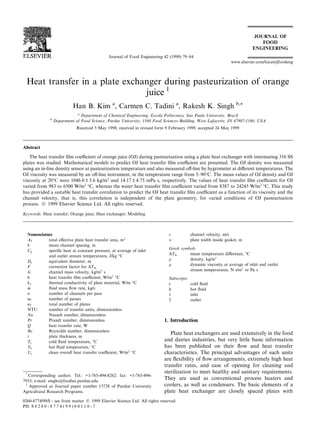 Heat transfer in a plate exchanger during pasteurization of orange
juice 1
Han B. Kim a
, Carmen C. Tadini a
, Rakesh K. Singh b,*
a
Department of Chemical Engineering, Escola Politecnica, Sao Paulo University, Brazil
b
Department of Food Science, Purdue University, 1160 Food Sciences Building, West Lafayette, IN 47907-1160, USA
Received 5 May 1998; received in revised form 9 February 1999; accepted 24 May 1999
Abstract
The heat transfer ®lm coecient of orange juice (OJ) during pasteurization using a plate heat exchanger with intermating 316 SS
plates was studied. Mathematical models to predict OJ heat transfer ®lm coecient are presented. The OJ density was measured
using an in-line density sensor at pasteurization temperature and also measured o€-line by hygrometer at di€erent temperatures. The
OJ viscosity was measured by an o€-line instrument, in the temperature range from 5±90°C. The mean values of OJ density and OJ
viscosity at 20°C were 1046.0 ‹ 3.6 kg/m3
and 14.17 ‹ 4.75 mPa s, respectively. The values of heat transfer ®lm coecient for OJ
varied from 983 to 6500 W/m2
°C, whereas the water heat transfer ®lm coecient varied from 8387 to 24245 W/m2
°C. This study
has provided a suitable heat transfer correlation to predict the OJ heat transfer ®lm coecient as a function of its viscosity and the
channel velocity, that is, this correlation is independent of the plate geometry, for varied conditions of OJ pasteurization
process. Ó 1999 Elsevier Science Ltd. All rights reserved.
Keywords: Heat transfer; Orange juice; Heat exchanger; Modeling
1. Introduction
Plate heat exchangers are used extensively in the food
and dairies industries, but very little basic information
has been published on their ¯ow and heat transfer
characteristics. The principal advantages of such units
are ¯exibility of ¯ow arrangements, extremely high heat
transfer rates, and ease of opening for cleaning and
sterilization to meet healthy and sanitary requirements.
They are used as conventional process heaters and
coolers, as well as condensers. The basic elements of a
plate heat exchanger are closely spaced plates with
Journal of Food Engineering 42 (1999) 79±84
www.elsevier.com/locate/jfoodeng
Nomenclature
AT total e€ective plate heat transfer area, m2
b mean channel spacing, m
Cp speci®c heat at constant pressure, at average of inlet
and outlet stream temperatures, J/kg °C
De equivalent diameter, m
F correction factor for DTm
G channel mass velocity, kg/m2
s
h heat transfer ®lm coecient, W/m2
°C
kw thermal conductivity of plate material, W/m °C
•m ¯uid mass ¯ow rate, kg/s
n number of channels per pass
nP number of passes
nT total number of plates
NTU number of transfer units, dimensionless
Nu Nusselt number, dimensionless
Pr Prandt number, dimensionless
Q heat transfer rate, W
Re Reynolds number, dimensionless
t plate thickness, m
Tc cold ¯uid temperature, °C
Th hot ¯uid temperature, °C
Uc clean overall heat transfer coecient, W/m2
°C
v channel velocity, m/s
w plate width inside gasket, m
Greek symbols
DTm mean temperature di€erence, °C
q density, kg/m3
l dynamic viscosity at average of inlet and outlet
stream temperatures, N s/m2
or Pa s
Subscripts
c cold ¯uid
h hot ¯uid
1 inlet
2 outlet
*
Corresponding author. Tel.: +1-765-494-8262; fax: +1-765-494-
7953; e-mail: singhr@foodsci.purdue.edu
1
Approved as Journal paper number 15728 of Purdue University
Agricultural Research Programs.
0260-8774/99/$ - see front matter Ó 1999 Elsevier Science Ltd. All rights reserved.
PII: S 0 2 6 0 - 8 7 7 4 ( 9 9 ) 0 0 1 1 0 - 7
 