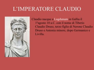 L’IMPERATORE CLAUDIO
Claudio nacque a Lugdunum in Gallia il
1ºagosto 10 a.C. con il nome di Tiberio
Claudio Druso, terzo figlio di Nerone Claudio
Druso e Antonia minore, dopo Germanico e
Livilla.
 