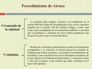 Procedimiento de Atraso
Contenido de
la solicitud
La solicitud debe cumplir, conforme a lo establecido en el
artículo 899 del Código de Procedimiento Civil, con los requisitos
exigidos por el artículo 340 del referido Código; y entre otras
cosas, estar acompañada de los instrumentos públicos o privados
que la justifiquen, e indicarse los otros medios probatorios que
hayan de hacerse valer en el procedimiento.
Admisión
Después de verificada la presentación de todos los documentos
acompañados a la solicitud, el tribunal dictará las medidas de
vigilancia que fueren necesarias, y procederá al nombramiento de
un síndico y una comisión de tres de los principales acreedores, de
los que figuren en el balance del peticionario, y convocará a unos
y otros por la prensa a una reunión que debe verificarse en el
octavo día siguiente.
 