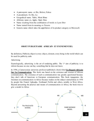 18[Date]
 A patronymic name. ex Bic, Bolore, Fokou
 A pseudonym. Ex Bic, Lu
 Geograhical name. Tahiti, Mont Blanc
 Arbitrary name ex, Apple, Opal, Omo
 Name resulting from the combination of words ex Lyon Dior
 Name turned from its meaning ex Tresore
 Generic name which takes the appellation of its product category ex Microsoft.
OBJET PUBLICITAIRE AFRICAIN ET EVENEMENTIEL
By definition, Publicity object is every object, element, every being in the world which can
be used for publicity ends.
Advertising
Etymologically, advertising is the art of rendering public. The 1st aim of publicity is to
inform because no one can buy something that he does not know.
In 1996, a Cameroonian university professor published a book titled Un Regard Africain
Sur La Communication. This book was based on the existence and essence of African
communication. The existence of such a communication was greatly questioned because
they don’t talk of American or European communication. This book inaugurates the
literature on communication in Africa because studies on the subject started lately in 1970
by people like Franck Ugboadja, Ferdinand Fiofini and others, notably in West Africa.
Beyond presenting the practice and means of communication in Africa, the book tries to
give a model in Africa
The PALO ALTO
SCHOOL
M
E R
FB
FAME NDONGO
MODEL
CO
MS
S
MD
R
 