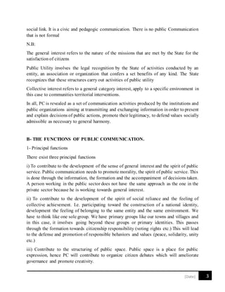 3[Date]
social link. It is a civic and pedagogic communication. There is no public Communication
that is not formal
N.B:
The general interest refers to the nature of the missions that are met by the State for the
satisfaction of citizens
Public Utility involves the legal recognition by the State of activities conducted by an
entity, an association or organization that confers a set benefits of any kind. The State
recognizes that these structures carry out activities of public utility
Collective interest refers to a general category interest, apply to a specific environment in
this case to communities territorial interventions.
In all, PC is revealed as a set of communication activities produced by the institutions and
public organizations aiming at transmitting and exchanging information in order to present
and explain decisions of public actions, promote their legitimacy, to defend values socially
admissible as necessary to general harmony.
B- THE FUNCTIONS OF PUBLIC COMMUNICATION.
1- Principal functions
There exist three principal functions
i) To contribute to the development of the sense of general interest and the spirit of public
service. Public communication needs to promote morality, the spirit of public service. This
is done through the information, the formation and the accompaniment of decisions taken.
A person working in the public sector does not have the same approach as the one in the
private sector because he is working towards general interest.
ii) To contribute to the development of the spirit of social reliance and the feeling of
collective achievement. I.e. participating toward the construction of a national identity,
development the feeling of belonging to the same entity and the same environment. We
have to think like one sole group. We have primary groups like our towns and villages and
in this case, it involves going beyond these groups or primary identities. This passes
through the formation towards citizenship responsibility (voting rights etc.) This will lead
to the defense and promotion of responsible behaviors and values (peace, solidarity, unity
etc.)
iii) Contribute to the structuring of public space. Public space is a place for public
expression, hence PC will contribute to organize citizen debates which will ameliorate
governance and promote creativity.
 
