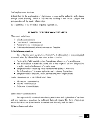 4[Date]
2- Complimentary functions
i) Contribute to the amelioration of relationships between public authorities and citizens
through active listening. Hence it facilitates the listening to the citizen’s plights and
problems through the quality of reception.
ii) To contribute to the promotion of public organizations.
II- FORMS OF PUBLIC OMMUNICATION
There are 4 main forms
 Social communication
 Governmental communication
 Public territorial communication
 Promotional communication of services and functions
1- Social communication
This is the most know and practiced form of PC. It is the symbol of non-commercial
communication. Social com helps to achieve actions related to;
 Public utility; Which entails citizen formation on all aspects of general interest
 The modification of behaviors; heard here as the adoption of new and positive
behaviors or the abandonment of negative ones
 The promotion of citizenship values related to the quality of public life
 The information of citizens on legislative and regulatory dispositions
 The promotion of functions, values, services and public organizations
Social communication is sub divided into 3 forms
 Informative communication
 Societal communication
 Behavioral communication
a) Informative communication
The object of this communication is the presentation and explanation of the laws
and new elements or aspects on the rights and duties of citizens. This form of com is or
should be carried out by institutions like the national assembly and the senate.
b) Societal communication
 