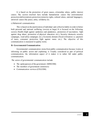 5[Date]
It is based on the promotion of great causes, citizenship values, public interest
causes. The sectors involved here include humanitarian causes like environmental
protection(deforestation), protection (minority rights, cultural values, national languages),
universal causes like peace, unity, solidarity etc.
c) Behavioral communication
This is based on the amelioration of individual and collective habits in order to better
both personal and national wellbeing (society at large) It is focused on the following
sectors; Health (fight against epidemics and pandemics, promotion of vaccination, fight
against drug abuse, promotion of physical education etc.), Security (domestic security
campaigns, road safety campaigns etc.), Economic domain (fiscal civilization i.e. payment
of taxes, consumer protection, fight against waste etc.). The objective of this
communication is measured in quality terms.
II- Governmental Communication
Governmental communication stems from public communication because it aims at
informing on public action and explaining it. Usually considered as part of political
communication, the information aspect of it makes it to rather fall under public
communication.
The actors of governmental communication include
 The spokesperson of the government (MINCOM)
 The members of government (ministers)
 Communication services (CELCOM)
 