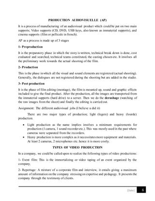 6[Date]
PRODUCTION AUDIOVISUELLE (AP)
It is a process of manufacturing of an audiovisual product which could be put on two main
supports; Video supports (CD, DVD, USB keys, also known as immaterial supports), and
cinema supports (film or pellicule in french).
AP as a process is made up of 3 stages
1- Preproduction
It is the preparatory phase in which the story is written, technical break down is done, cost
evaluated and searched, technical teams constituted, the casting chosen etc. It involves all
the preliminary work towards the actual shooting of the film.
2- Production
This is the phase inwhich all the visual and sound elements are registered (actual shooting).
Generally, the dialogues are not registered during the shooting but are added in the studio.
3- Post production
It is the phase of film editing (montage), the film is mounted up, sound and graphic effects
included to give the final product. After the production, all the images are transported from
the immaterial supports (hard drive) to a server. Then we do the derushage (watching of
the raw images from the shoot) and finally the editing is carried out.
Assignment: The different audiovisual jobs (I believe u did it)
There are two major types of production; light (legere) and heavy (lourde)
production.
 Light production as the name implies involves a minimum requirements for
production (1camera, 1 sound recorderetc.). This was mostly used in the past where
cameras were separated from the recorders.
 Heavy production is more complex as it necessitatesmore equipment and materials.
At least 2 cameras, 2 microphones etc. hence it is more costly.
TYPES OF VIDEO PRODUCTION
In a company, we could be called upon to realize the following types of video productions:
1- Event film: This is the immortalizing or video taping of an event organized by the
company.
2- Reportage: A mixture of a corporate film and interview, it entails giving a maximum
amount of information on the company stressingon expertise and pedagogy. It presents the
company through the testimony of clients.
 