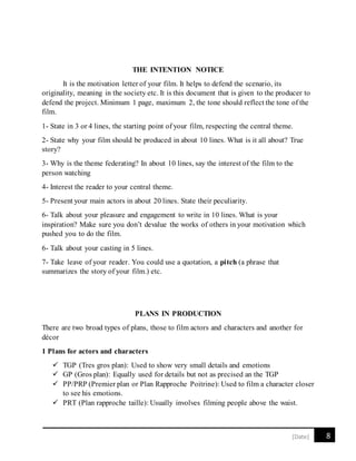 8[Date]
THE INTENTION NOTICE
It is the motivation letter of your film. It helps to defend the scenario, its
originality, meaning in the society etc. It is this document that is given to the producer to
defend the project. Minimum 1 page, maximum 2, the tone should reflect the tone of the
film.
1- State in 3 or 4 lines, the starting point of your film, respecting the central theme.
2- State why your film should be produced in about 10 lines. What is it all about? True
story?
3- Why is the theme federating? In about 10 lines, say the interest of the film to the
person watching
4- Interest the reader to your central theme.
5- Present your main actors in about 20 lines. State their peculiarity.
6- Talk about your pleasure and engagement to write in 10 lines. What is your
inspiration? Make sure you don’t devalue the works of others in your motivation which
pushed you to do the film.
6- Talk about your casting in 5 lines.
7- Take leave of your reader. You could use a quotation, a pitch (a phrase that
summarizes the story of your film.) etc.
PLANS IN PRODUCTION
There are two broad types of plans, those to film actors and characters and another for
décor
1 Plans for actors and characters
 TGP (Tres gros plan): Used to show very small details and emotions
 GP (Gros plan): Equally used for details but not as precised an the TGP
 PP/PRP (Premier plan or Plan Rapproche Poitrine): Used to film a character closer
to see his emotions.
 PRT (Plan rapproche taille): Usually involves filming people above the waist.
 