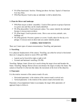 9[Date]
 PA (Plan Americain): Involves filming just above the knee. Typical of American
Cow boy films.
 PM (Plan Moyen): Used to take an individual in full to identify him.
1- Plans for Décor and landscape
 PM (Plam moyen or demi- ensemble) : Used to film a person or group of persons
in a given area and they can be clearly identified.
 PE (Plan densemble): Used to present a place. You cannot identify the individual
because it stresses more on décor.
 PL (Plan large): Used to present a zone.. Here u can see trees, animals, cars,
buildings etc.
 PG (Plan general): Presents a quarter or a town. Usually taken for the sky or in
plonger. It stresses more on décor and you cannot identify people.
CAMERA MOUVEMENTS
There are 2 main types of camera mouvements;n Travelling and panoramic
1- Travelling
It is a physical displacement of the camera. Travelling can either be vertical or horizontal
there are 2 categories, lateral or zoom (TOA and TOR)
o Lateral can be from left to right or right to left
o Forward and backward travelling (TA-TR)
Travelling Optique Avant (Zoom in) is used to bring the target closer and broaden the
frame. Travelling Optique Retour (Zoom out) distance the target or reduce the frame. The
camera is fixed but it is the lens that makes the movement at the level of the objective.
2- Panoramic
It is tha rotative mouvent of the camera round a fix axis.
o Horizontal panoramic is the rotation of the camera round a vertical axis
o Vertical panoramic is the rotation of the camera round a horizontal axis.
Panoramic of accompaniment helps to accompany the target while panoramic of
approach helps to follow it.
 