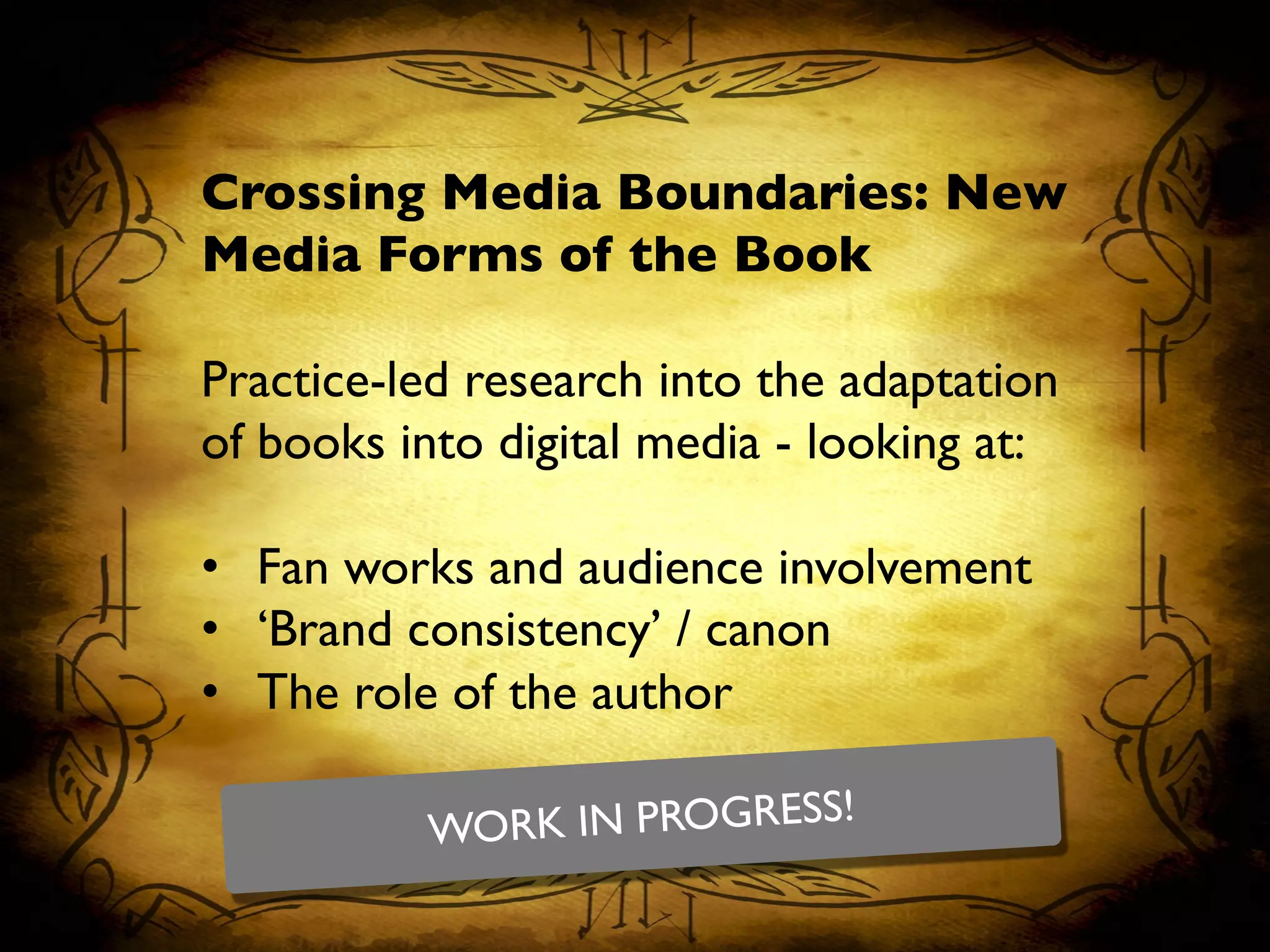 Crossing Media Boundaries: New
Media Forms of the Book	

	

Practice-led research into the adaptation
of books into digital media - looking at:	

	

•  Fan works and audience involvement	

•  ‘Brand consistency’ / canon	

•  The role of the author	

WORK IN PROGRESS!	

 