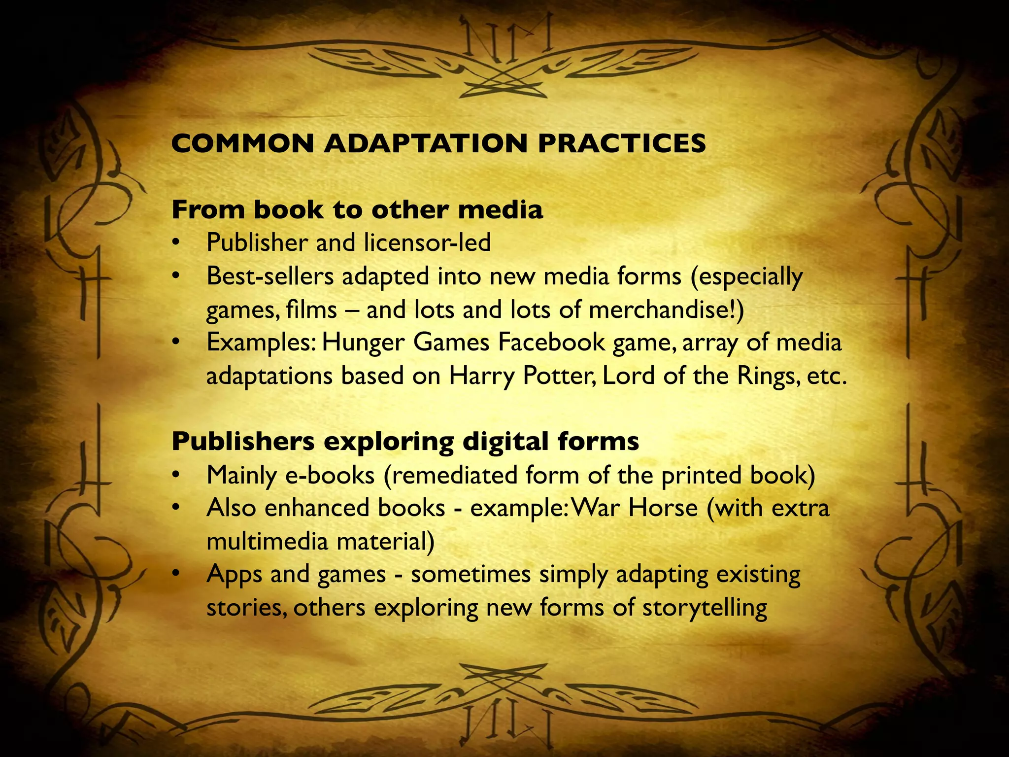 COMMON ADAPTATION PRACTICES	

	

From book to other media	

•  Publisher and licensor-led	

•  Best-sellers adapted into new media forms (especially
games, ﬁlms – and lots and lots of merchandise!)	

•  Examples: Hunger Games Facebook game, array of media
adaptations based on Harry Potter, Lord of the Rings, etc.	

	

Publishers exploring digital forms	

•  Mainly e-books (remediated form of the printed book)	

•  Also enhanced books - example:War Horse (with extra
multimedia material)	

•  Apps and games - sometimes simply adapting existing
stories, others exploring new forms of storytelling	

 