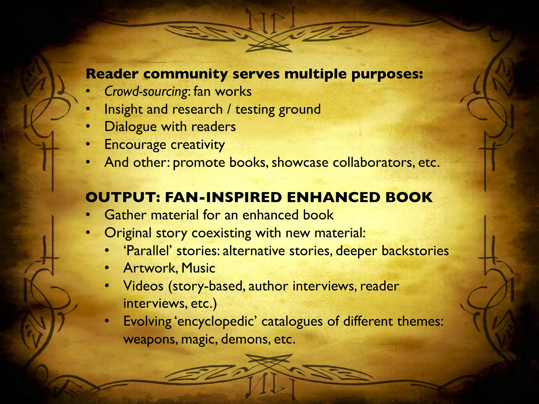 Reader community serves multiple purposes:	

•  Crowd-sourcing: fan works	

•  Insight and research / testing ground	

•  Dialogue with readers	

•  Encourage creativity	

•  And other: promote books, showcase collaborators, etc.	

OUTPUT: FAN-INSPIRED ENHANCED BOOK	

•  Gather material for an enhanced book	

•  Original story coexisting with new material:	

•  ‘Parallel’ stories: alternative stories, deeper backstories	

•  Artwork, Music	

•  Videos (story-based, author interviews, reader
interviews, etc.)	

•  Evolving ‘encyclopedic’ catalogues of different themes:
weapons, magic, demons, etc.	

 