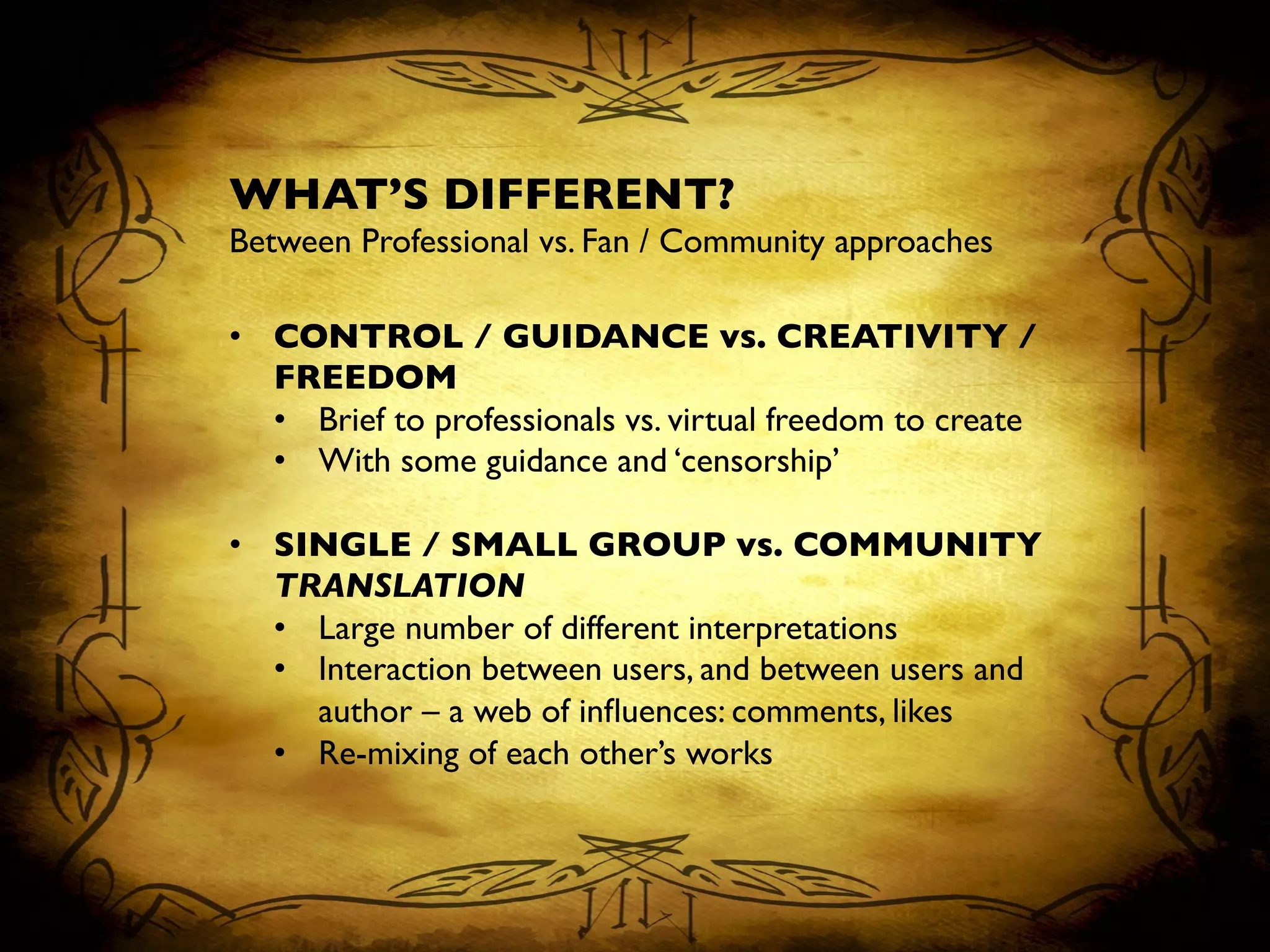 WHAT’S DIFFERENT?	

Between Professional vs. Fan / Community approaches	

	

•  CONTROL / GUIDANCE vs. CREATIVITY /
FREEDOM	

•  Brief to professionals vs. virtual freedom to create	

•  With some guidance and ‘censorship’	

•  SINGLE / SMALL GROUP vs. COMMUNITY
TRANSLATION	

•  Large number of different interpretations	

•  Interaction between users, and between users and
author – a web of inﬂuences: comments, likes	

•  Re-mixing of each other’s works	

 