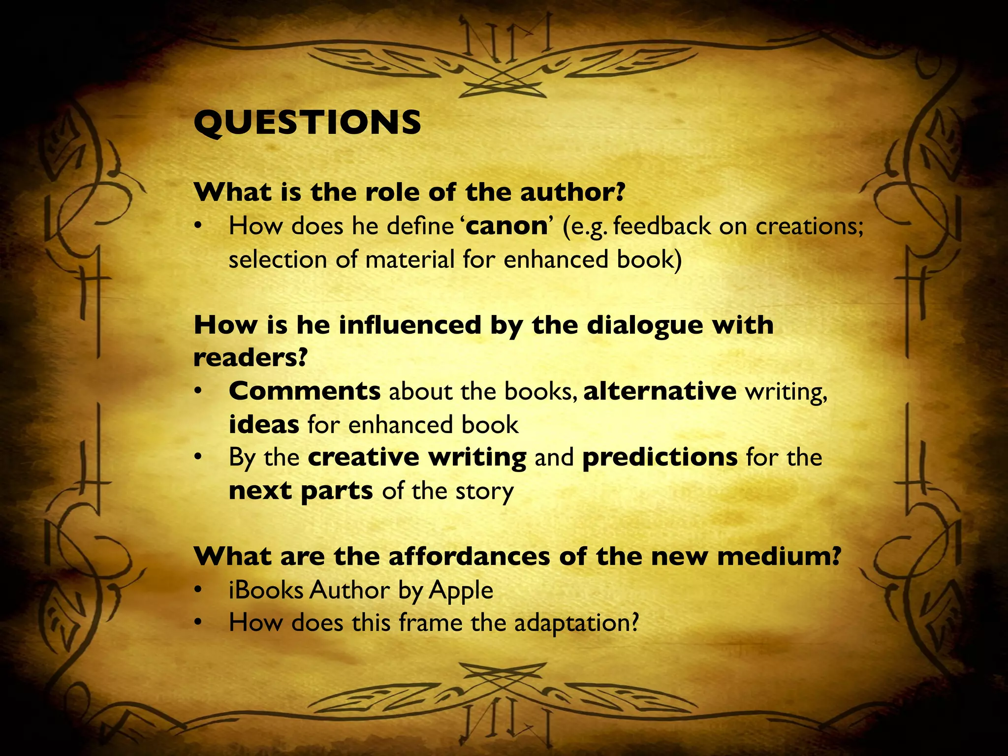 QUESTIONS	

	

What is the role of the author?	

•  How does he deﬁne ‘canon’ (e.g. feedback on creations;
selection of material for enhanced book)	

	

How is he inﬂuenced by the dialogue with
readers?	

•  Comments about the books, alternative writing,
ideas for enhanced book 	

•  By the creative writing and predictions for the
next parts of the story	

	

What are the affordances of the new medium?	

•  iBooks Author by Apple	

•  How does this frame the adaptation?	

 