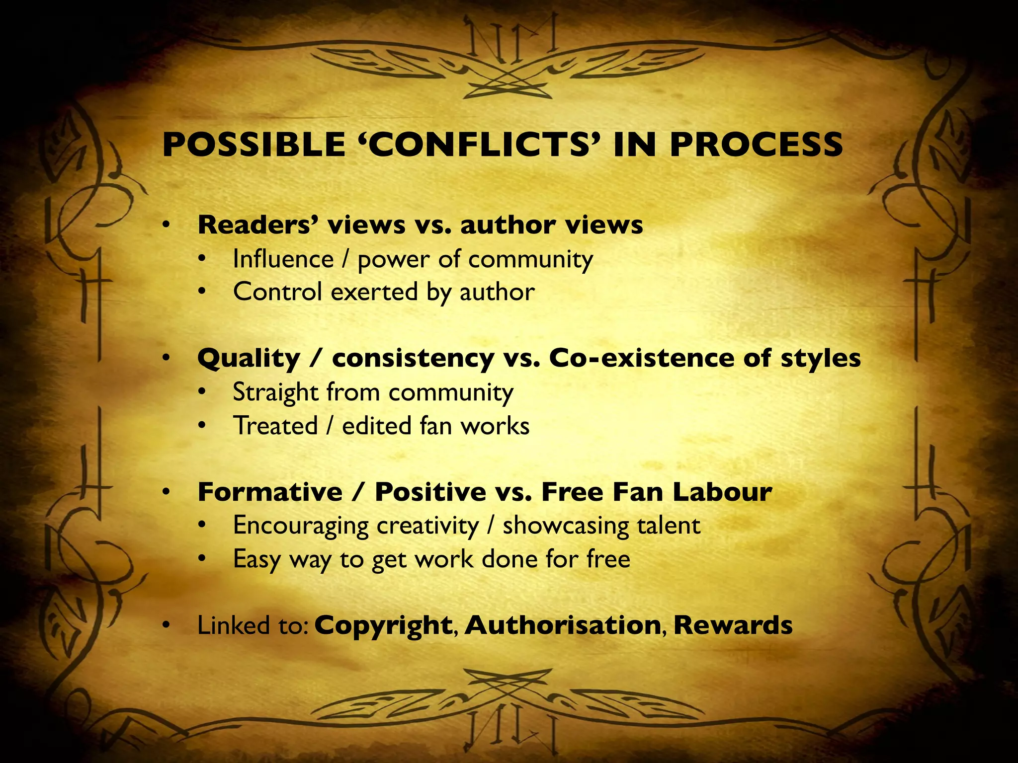 POSSIBLE ‘CONFLICTS’ IN PROCESS	

	

•  Readers’ views vs. author views	

•  Inﬂuence / power of community	

•  Control exerted by author	

•  Quality / consistency vs. Co-existence of styles	

•  Straight from community	

•  Treated / edited fan works	

•  Formative / Positive vs. Free Fan Labour	

•  Encouraging creativity / showcasing talent	

•  Easy way to get work done for free	

•  Linked to: Copyright, Authorisation, Rewards	

 