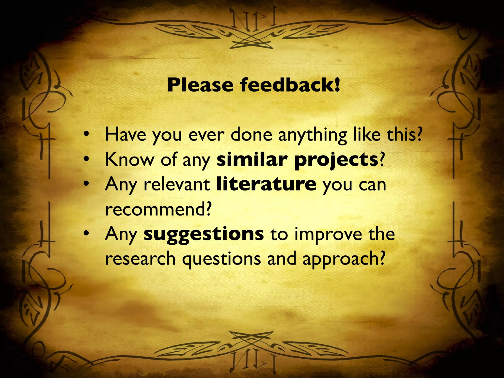 Please feedback!	

	

•  Have you ever done anything like this?	

•  Know of any similar projects?	

•  Any relevant literature you can
recommend?	

•  Any suggestions to improve the
research questions and approach?	

 