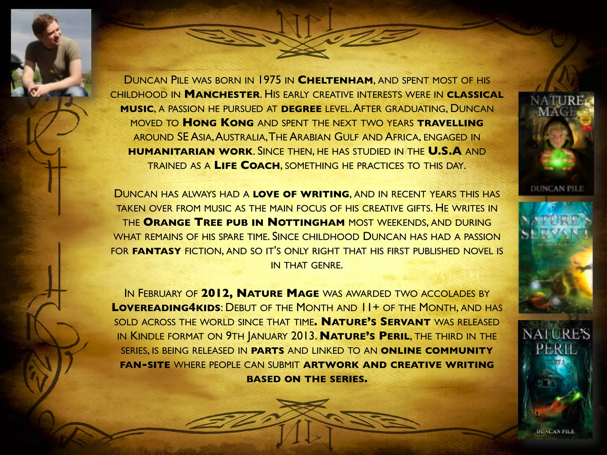 DUNCAN PILE WAS BORN IN 1975 IN CHELTENHAM, AND SPENT MOST OF HIS
CHILDHOOD IN MANCHESTER. HIS EARLY CREATIVE INTERESTS WERE IN CLASSICAL
MUSIC, A PASSION HE PURSUED AT DEGREE LEVEL.AFTER GRADUATING, DUNCAN
MOVED TO HONG KONG AND SPENT THE NEXT TWO YEARS TRAVELLING
AROUND SE ASIA,AUSTRALIA,THE ARABIAN GULF AND AFRICA, ENGAGED IN
HUMANITARIAN WORK. SINCE THEN, HE HAS STUDIED IN THE U.S.A AND
TRAINED AS A LIFE COACH, SOMETHING HE PRACTICES TO THIS DAY.	

	

DUNCAN HAS ALWAYS HAD A LOVE OF WRITING, AND IN RECENT YEARS THIS HAS
TAKEN OVER FROM MUSIC AS THE MAIN FOCUS OF HIS CREATIVE GIFTS. HE WRITES IN
THE ORANGE TREE PUB IN NOTTINGHAM MOST WEEKENDS, AND DURING
WHAT REMAINS OF HIS SPARE TIME. SINCE CHILDHOOD DUNCAN HAS HAD A PASSION
FOR FANTASY FICTION, AND SO IT’S ONLY RIGHT THAT HIS FIRST PUBLISHED NOVEL IS
IN THAT GENRE.	

	

IN FEBRUARY OF 2012, NATURE MAGE WAS AWARDED TWO ACCOLADES BY
LOVEREADING4KIDS: DEBUT OF THE MONTH AND 11+ OF THE MONTH, AND HAS
SOLD ACROSS THE WORLD SINCE THAT TIME. NATURE’S SERVANT WAS RELEASED
IN KINDLE FORMAT ON 9TH JANUARY 2013. NATURE’S PERIL, THE THIRD IN THE
SERIES, IS BEING RELEASED IN PARTS AND LINKED TO AN ONLINE COMMUNITY
FAN-SITE WHERE PEOPLE CAN SUBMIT ARTWORK AND CREATIVE WRITING
BASED ON THE SERIES.	

 