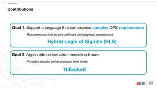 !10 Introduction
Contributions
Hybrid Logic of Signals (HLS)
ThEodorE
Goal 1: Support a language that can express complex CPS requirements
Requirements that involve software and physical components
Goal 2: Applicable on industrial execution traces
Provides results within practical time limits
 