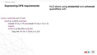 exists 𝜌 such that (𝜌<1.5 and
forall σ0 in [0;5] such that
((mode @i σ0 ) = 0 and (mode @i (σ0 + 1)) = 3)
implies
exists τ0 in [0s;10s] such that
(ang-rate @t (τ0 + i2t(σ0 )) < 𝜌)))
!17 Hybrid Logic of Signals
Expressing CPS requirements HLS allows using existential and universal
quantifiers with
 