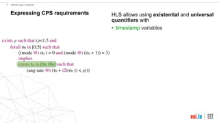 exists 𝜌 such that (𝜌<1.5 and
forall σ0 in [0;5] such that
((mode @i σ0 ) = 0 and (mode @i (σ0 + 1)) = 3)
implies
exists τ0 in [0s;10s] such that
(ang-rate @t (τ0 + i2t(σ0 )) < 𝜌)))
!18 Hybrid Logic of Signals
Expressing CPS requirements HLS allows using existential and universal
quantifiers with
• timestamp variables
 