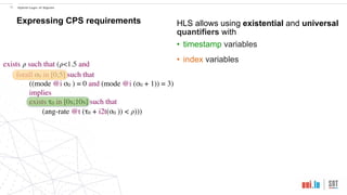 exists 𝜌 such that (𝜌<1.5 and
forall σ0 in [0;5] such that
((mode @i σ0 ) = 0 and (mode @i (σ0 + 1)) = 3)
implies
exists τ0 in [0s;10s] such that
(ang-rate @t (τ0 + i2t(σ0 )) < 𝜌)))
!19 Hybrid Logic of Signals
Expressing CPS requirements HLS allows using existential and universal
quantifiers with
• timestamp variables
• index variables
 