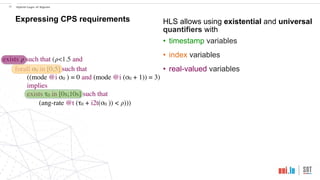 exists 𝜌 such that (𝜌<1.5 and
forall σ0 in [0;5] such that
((mode @i σ0 ) = 0 and (mode @i (σ0 + 1)) = 3)
implies
exists τ0 in [0s;10s] such that
(ang-rate @t (τ0 + i2t(σ0 )) < 𝜌)))
!20 Hybrid Logic of Signals
Expressing CPS requirements HLS allows using existential and universal
quantifiers with
• timestamp variables
• index variables
• real-valued variables
 