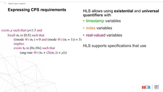 exists 𝜌 such that (𝜌<1.5 and
forall σ0 in [0;5] such that
((mode @i σ0 ) = 0 and (mode @i (σ0 + 1)) = 3)
implies
exists τ0 in [0s;10s] such that
(ang-rate @t (τ0 + i2t(σ0 )) < 𝜌)))
!21 Hybrid Logic of Signals
Expressing CPS requirements HLS allows using existential and universal
quantifiers with
• timestamp variables
• index variables
• real-valued variables
HLS supports specifications that use
 