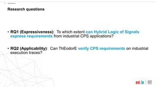 !30 Evaluation
• RQ1 (Expressiveness): To which extent can Hybrid Logic of Signals
express requirements from industrial CPS applications?
• RQ2 (Applicability): Can ThEodorE verify CPS requirements on industrial
execution traces?  
Research questions
 