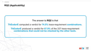 !34 Evaluation
RQ2 (Applicability)
The answer to RQ2 is that
ThEodorE computed a verdict for 74.5% trace-requirement combinations.
ThEodorE produced a verdict for 67.9% of the 337 trace-requirement
combinations that could not be checked by the other tools.
 