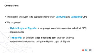 !36 Conclusions
Conclusions
• The goal of this work is to support engineers in verifying and validating CPS
• We proposed
• Hybrid Logic of Signals: a language to express complex industrial CPS
requirements
• ThEodorE: an efficient trace-checking tool that can analyse
requirements expressed using the Hybrid Logic of Signals
 