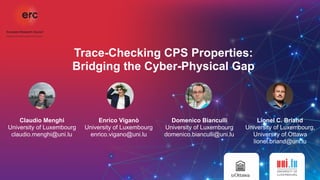 Trace-Checking CPS Properties:  
Bridging the Cyber-Physical Gap
Claudio Menghi
University of Luxembourg
claudio.menghi@uni.lu
Enrico Viganò
University of Luxembourg
enrico.vigano@uni.lu
Domenico Bianculli
University of Luxembourg
domenico.bianculli@uni.lu
Lionel C. Briand
University of Luxembourg,
University of Ottawa
lionel.briand@uni.lu  
 
