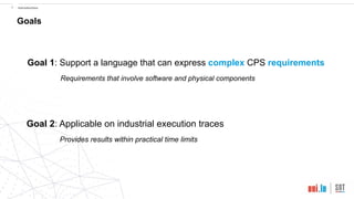 !9 Introduction
Goals
Goal 1: Support a language that can express complex CPS requirements
Requirements that involve software and physical components
Goal 2: Applicable on industrial execution traces
Provides results within practical time limits
 