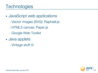 Technologies
•    JavaScript web applications
     –  Vector        images (SVG): Raphaël.js
     –  HTML5           canvas: Paper.js
     –  Google          Web Toolkit
•    Java applets
     –  Vintage         stuff J




Claudio Squarcella, January 2012
                 16
 