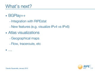 What’s next?
•    BGPlay++
     –  Integration            with RIPEstat
     –  New       features (e.g. visualize IPv4 vs IPv6)
•    Atlas visualizations
     –  Geographical                maps
     –  Flow,       traceroute, etc
•    …



Claudio Squarcella, January 2012
                           17
 