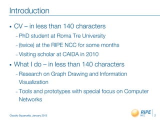 Introduction
•    CV – in less than 140 characters
     –  PhD       student at Roma Tre University
     –  (twice)       at the RIPE NCC for some months
     –  Visiting       scholar at CAIDA in 2010
•    What I do – in less than 140 characters
     –  Research  on Graph Drawing and Information
       Visualization
     –  Tools
            and prototypes with special focus on Computer
       Networks

Claudio Squarcella, January 2012
                           2
 