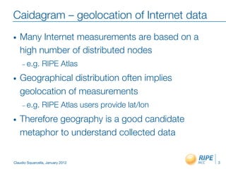 Caidagram – geolocation of Internet data
•    Many Internet measurements are based on a
     high number of distributed nodes
     –  e.g.     RIPE Atlas
•    Geographical distribution often implies
     geolocation of measurements
     –  e.g.     RIPE Atlas users provide lat/lon
•    Therefore geography is a good candidate
     metaphor to understand collected data


Claudio Squarcella, January 2012
                    3
 
