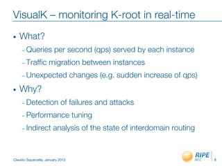VisualK – monitoring K-root in real-time
•    What?
     –  Queries          per second (qps) served by each instance
     –  Trafﬁc        migration between instances
     –  Unexpected                  changes (e.g. sudden increase of qps)
•    Why?
     –  Detection            of failures and attacks
     –  Performance                 tuning
     –  Indirect        analysis of the state of interdomain routing


Claudio Squarcella, January 2012
                                            8
 