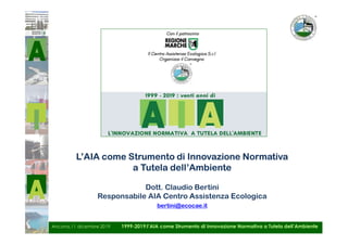 Ancona,11 dicembre 2019 1999-2019:l’AIA come Strumento di Innovazione Normativa a Tutela dell’Ambiente
L’AIA come Strumento di Innovazione Normativa
a Tutela dell’Ambiente
Dott. Claudio Bertini
Responsabile AIA Centro Assistenza Ecologica
bertini@ecocae.it
 