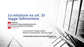 La relazione ex art. 33
legge fallimentare
a cura del dott. Claudio Carlini
Dottore Commercialista – Revisore legale
COMMISSIONE GIOVANI DOTTORI COMMERCIALISTI
Febbraio 2018
 