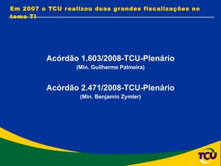 Acórdão 1.603/2008-TCU-Plenário (Min. Guilherme Palmeira) Acórdão 2.471/2008-TCU-Plenário (Min. Benjamin Zymler) Em 2007 o TCU realizou duas grandes fiscalizações no tema TI 