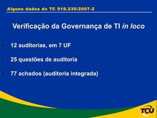 Alguns dados do TC 019.230/2007-2  Verificação da Governança de TI  in loco 12 auditorias, em 7 UF 25 questões de auditoria  77 achados (auditoria integrada) 