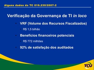 Alguns dados do TC 019.230/2007-2  VRF (Volume dos Recursos Fiscalizados) R$ 1,5 bilhão  Benefícios financeiros potenciais R$ 772 milhões  92% de satisfação dos auditados Verificação da Governança de TI  in loco 