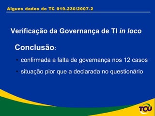 Alguns dados do TC 019.230/2007-2  Conclusão : confirmada a falta de governança nos 12 casos  situação pior que a declarada no questionário Verificação da Governança de TI  in loco 