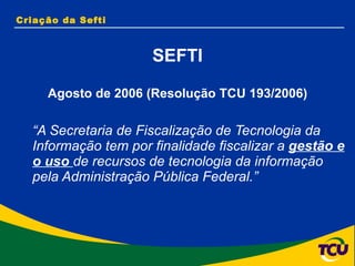 Criação da Sefti SEFTI Agosto de 2006 (Resolução TCU 193/2006) “ A Secretaria de Fiscalização de Tecnologia da Informação tem por finalidade fiscalizar a  gestão e o uso  de recursos de tecnologia da informação pela Administração Pública Federal.” 