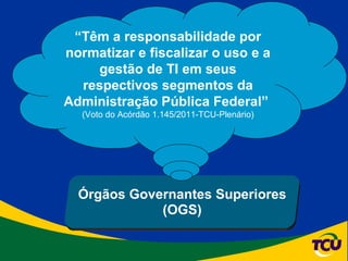Órgãos Governantes Superiores (OGS) “ Têm a responsabilidade por normatizar e fiscalizar o uso e a gestão de TI em seus respectivos segmentos da Administração Pública Federal”  (Voto do Acórdão 1.145/2011-TCU-Plenário) 